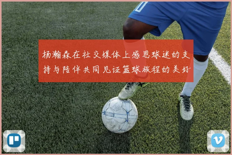 杨瀚森在社交媒体上感恩球迷的支持与陪伴共同见证篮球旅程的美好时刻