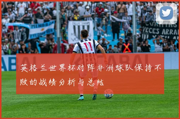 英格兰世界杯对阵非洲球队保持不败的战绩分析与总结