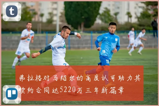 弗拉格对马绍尔的高度认可助力其续约合同达5220万三年新篇章