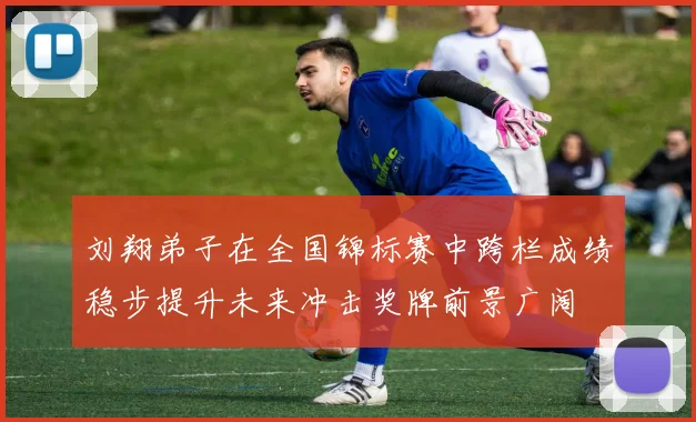 刘翔弟子在全国锦标赛中跨栏成绩稳步提升未来冲击奖牌前景广阔