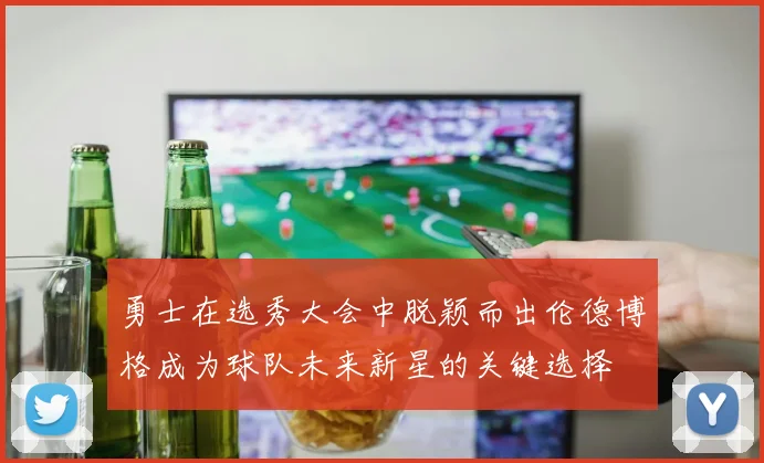 勇士在选秀大会中脱颖而出伦德博格成为球队未来新星的关键选择