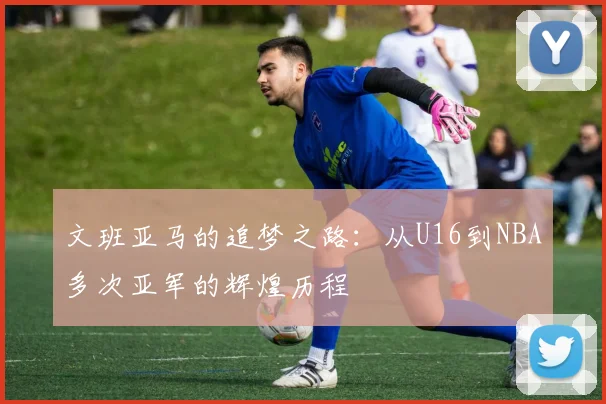 文班亚马的追梦之路：从U16到NBA多次亚军的辉煌历程