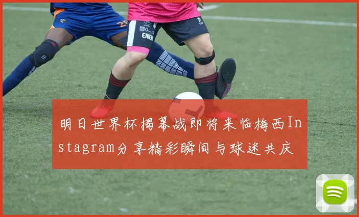 明日世界杯揭幕战即将来临梅西Instagram分享精彩瞬间与球迷共庆