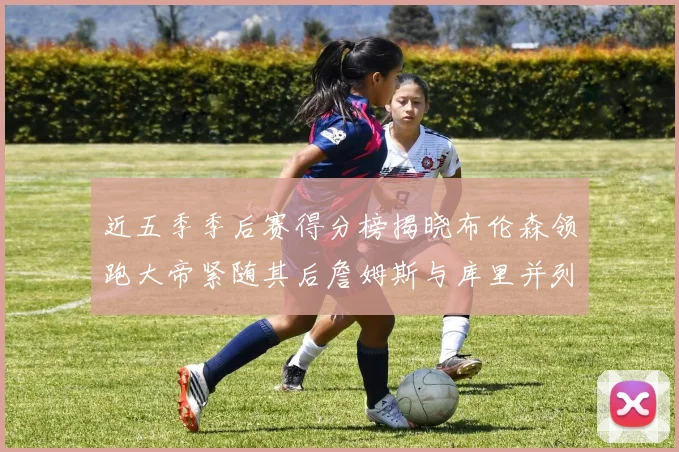 近五季季后赛得分榜揭晓布伦森领跑大帝紧随其后詹姆斯与库里并列第四