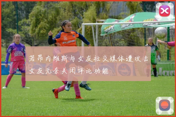 若昂内维斯与女友社交媒体遭攻击女友无奈关闭评论功能