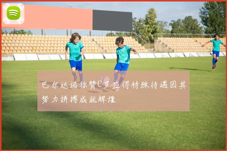 巴尔达诺称赞C罗应得特殊待遇因其努力拼搏成就辉煌