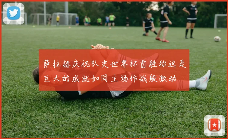 萨拉赫庆祝队史世界杯首胜称这是巨大的成就如同主场作战般激动