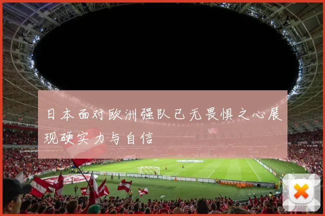 日本面对欧洲强队已无畏惧之心展现硬实力与自信