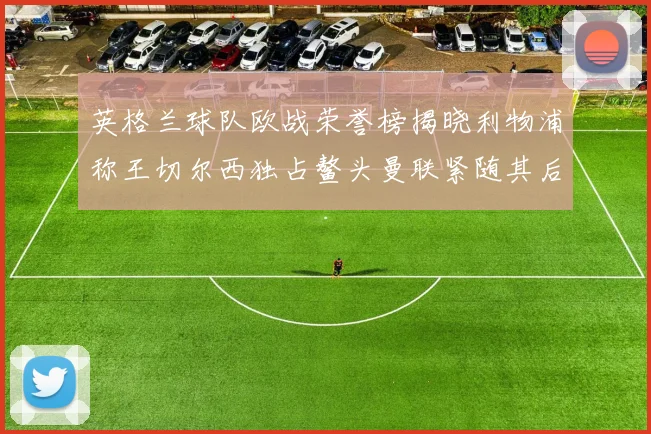 英格兰球队欧战荣誉榜揭晓利物浦称王切尔西独占鳌头曼联紧随其后
