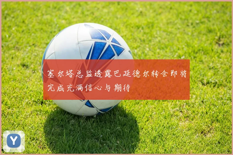 塞尔塔总监透露巴延德尔转会即将完成充满信心与期待