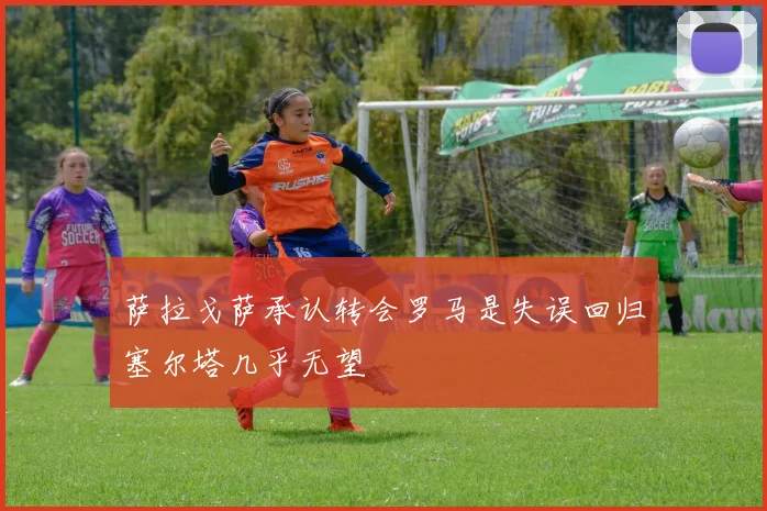 萨拉戈萨承认转会罗马是失误回归塞尔塔几乎无望