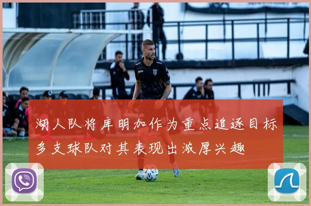 湖人队将库明加作为重点追逐目标多支球队对其表现出浓厚兴趣