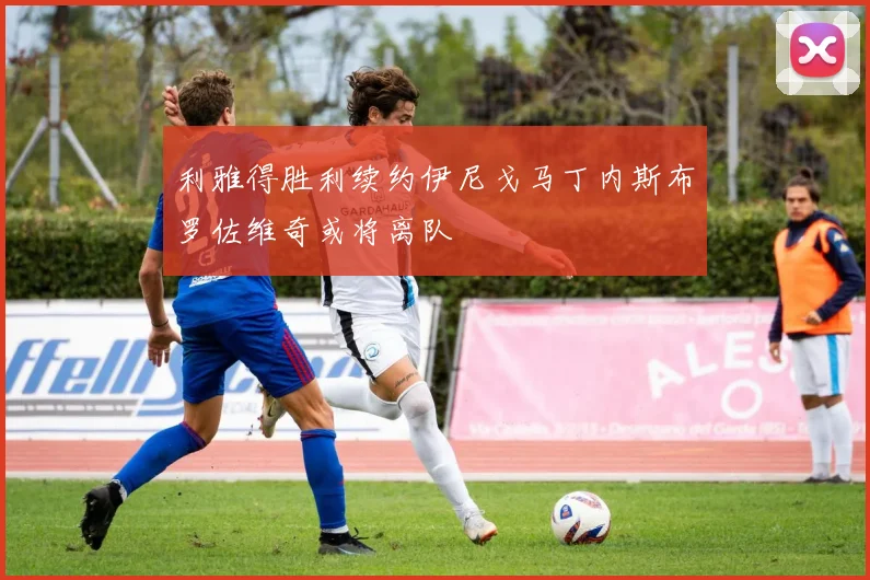 利雅得胜利续约伊尼戈马丁内斯布罗佐维奇或将离队