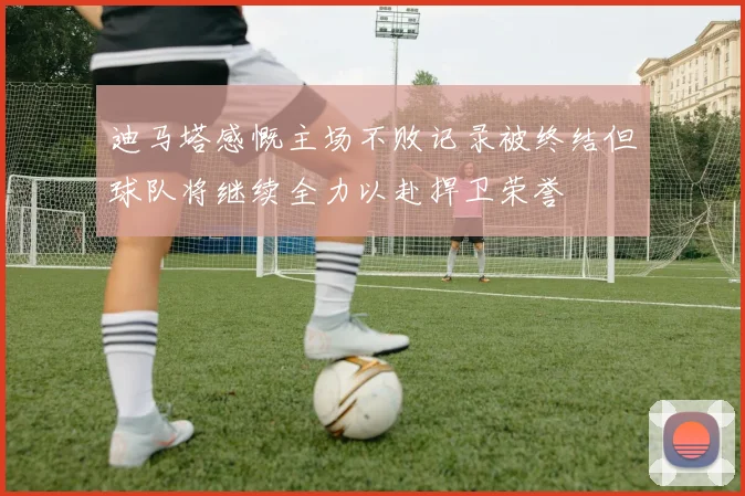 迪马塔感慨主场不败记录被终结但球队将继续全力以赴捍卫荣誉
