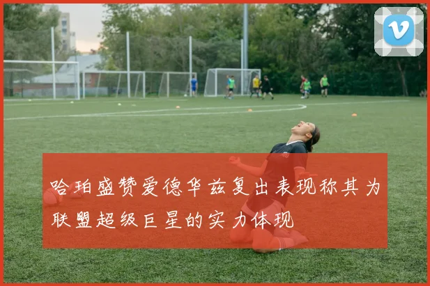 哈珀盛赞爱德华兹复出表现称其为联盟超级巨星的实力体现