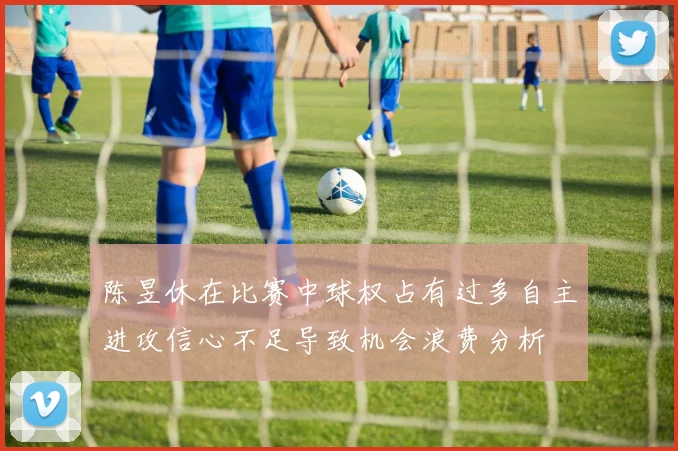 陈昱休在比赛中球权占有过多自主进攻信心不足导致机会浪费分析