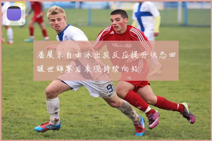 潘展乐自由泳出发反应提升状态回暖世锦赛后表现持续向好