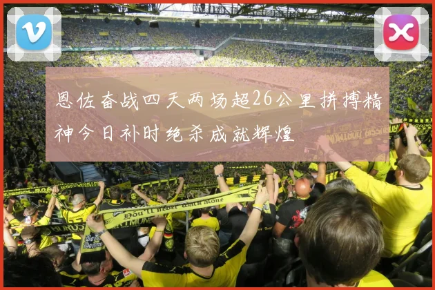 恩佐奋战四天两场超26公里拼搏精神今日补时绝杀成就辉煌