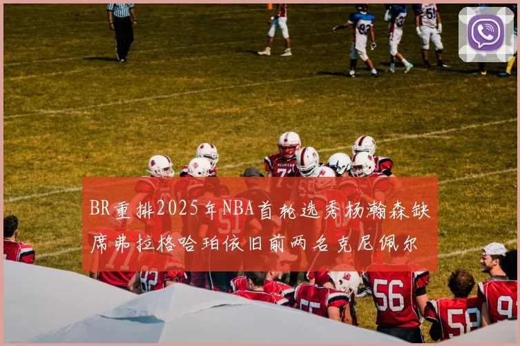 BR重排2025年NBA首轮选秀杨瀚森缺席弗拉格哈珀依旧前两名克尼佩尔锁定探花位