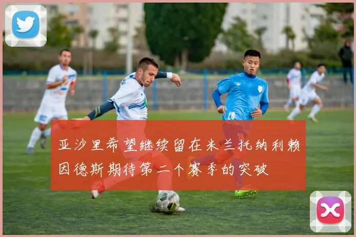 亚沙里希望继续留在米兰托纳利赖因德斯期待第二个赛季的突破