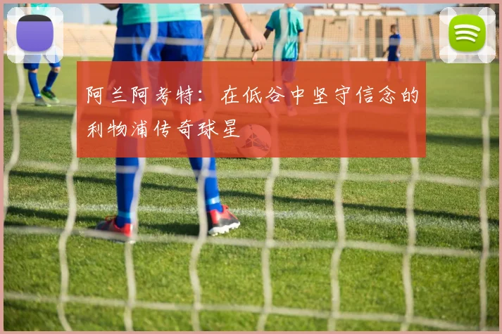 阿兰阿考特：在低谷中坚守信念的利物浦传奇球星