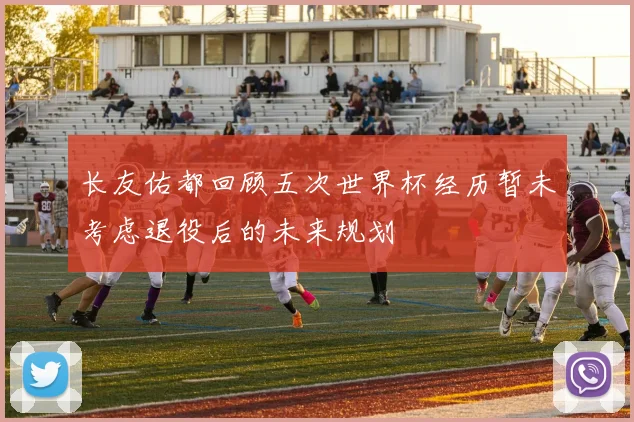 长友佑都回顾五次世界杯经历暂未考虑退役后的未来规划