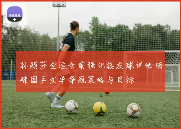孙颖莎全运会前强化接发球训练明确国乒女单争冠策略与目标