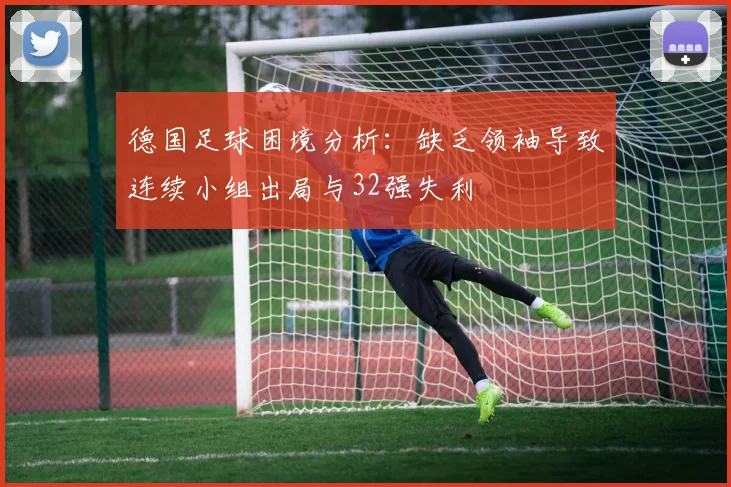 德国足球困境分析：缺乏领袖导致连续小组出局与32强失利