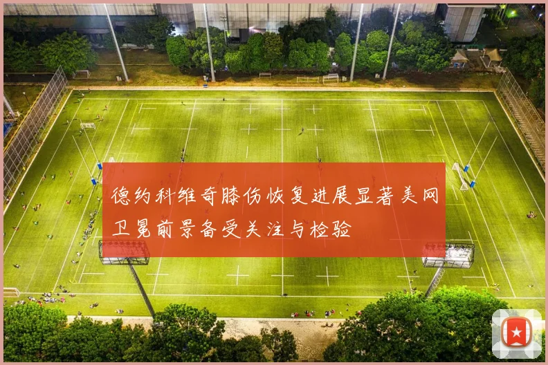 德约科维奇膝伤恢复进展显著美网卫冕前景备受关注与检验