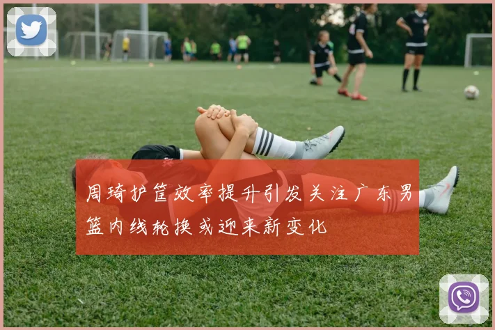周琦护筐效率提升引发关注广东男篮内线轮换或迎来新变化