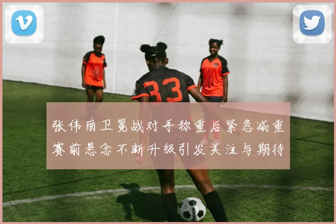 张伟丽卫冕战对手称重后紧急减重赛前悬念不断升级引发关注与期待